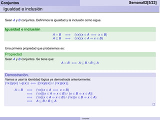 Conjuntos                                                                 Semana02[5/23]
 Igualdad e inclusión

  Sean A y B conjuntos. Deﬁnimos la igualdad y la inclusión como sigue.


  Igualdad e inclusión
                                    A=B      ⇐⇒    (∀x)(x ∈ A ⇐⇒ x ∈ B)
                                    A⊆B      ⇐⇒    (∀x)(x ∈ A ⇒ x ∈ B)


  Una primera propiedad que probaremos es:
  Propiedad
  Sean A y B conjuntos. Se tiene que:
                                          A = B ⇐⇒ A ⊆ B ∧ B ⊆ A



  Demostración.
  Vamos a usar la identidad lógica ya demostrada anteriormente:
  (∀x)(p(x) ∧ q(x)) ⇐⇒ [(∀x)p(x)) ∧ (∀x)p(x)].

        A=B      ⇐⇒     (∀x)(x ∈ A ⇐⇒ x ∈ B)
                 ⇐⇒     (∀x)[(x ∈ A ⇒ x ∈ B) ∧ (x ∈ B ⇒ x ∈ A)]
                 ⇐⇒     (∀x)(x ∈ A ⇒ x ∈ B) ∧ (∀x)(x ∈ B ⇒ x ∈ A)
                 ⇐⇒     A ⊆B∧B ⊆A




                                                         Conjuntos
 