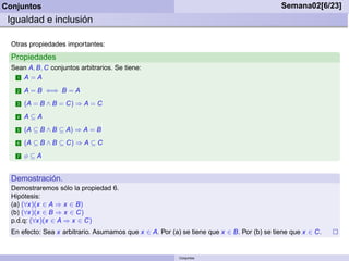 Conjuntos                                                                                   Semana02[6/23]
 Igualdad e inclusión

  Otras propiedades importantes:
  Propiedades
  Sean A, B, C conjuntos arbitrarios. Se tiene:
   1 A = A

    2   A = B ⇐⇒ B = A
    3   (A = B ∧ B = C) ⇒ A = C
    4   A⊆A
    5   (A ⊆ B ∧ B ⊆ A) ⇒ A = B
    6   (A ⊆ B ∧ B ⊆ C) ⇒ A ⊆ C
    7   φ⊆A


  Demostración.
  Demostraremos sólo la propiedad 6.
  Hipótesis:
  (a) (∀x)(x ∈ A ⇒ x ∈ B)
  (b) (∀x)(x ∈ B ⇒ x ∈ C)
  p.d.q: (∀x)(x ∈ A ⇒ x ∈ C)
  En efecto: Sea x arbitrario. Asumamos que x ∈ A. Por (a) se tiene que x ∈ B. Por (b) se tiene que x ∈ C.


                                                          Conjuntos
 