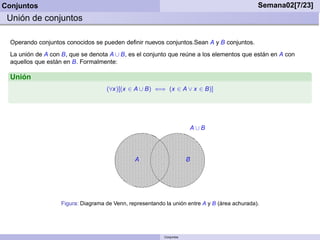 Conjuntos                                                                                       Semana02[7/23]
 Unión de conjuntos

  Operando conjuntos conocidos se pueden deﬁnir nuevos conjuntos.Sean A y B conjuntos.
  La unión de A con B, que se denota A ∪ B, es el conjunto que reúne a los elementos que están en A con
  aquellos que están en B. Formalmente:

  Unión
                                     (∀x)[(x ∈ A ∪ B) ⇐⇒ (x ∈ A ∨ x ∈ B)]




                                                                        A∪B




                                                A                       B




                    Figura: Diagrama de Venn, representando la unión entre A y B (área achurada).




                                                            Conjuntos
 