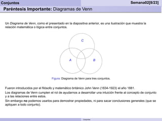 Conjuntos                                                                                  Semana02[8/23]
 Paréntesis Importante: Diagramas de Venn


  Un Diagrama de Venn, como el presentado en la diapositiva anterior, es una ilustración que muestra la
  relación matemática o lógica entre conjuntos.



                                                         C




                                                A                      B




                                   Figura: Diagrama de Venn para tres conjuntos.


  Fueron introducidos por el ﬁlósofo y matemático británico John Venn (1834-1923) el año 1881.
  Los diagramas de Venn cumplen el rol de ayudarnos a desarrollar una intuición frente al concepto de conjunto
  y a las relaciones entre estos.
  Sin embargo no podemos usarlos para demostrar propiedades, ni para sacar conclusiones generales (que se
  apliquen a todo conjunto).



                                                           Conjuntos
 