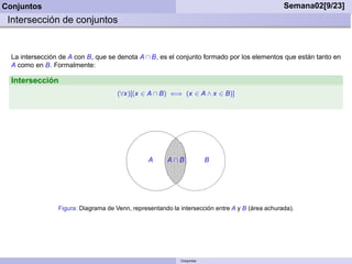 Conjuntos                                                                                        Semana02[9/23]
 Intersección de conjuntos


  La intersección de A con B, que se denota A ∩ B, es el conjunto formado por los elementos que están tanto en
  A como en B. Formalmente:

  Intersección
                                      (∀x)[(x ∈ A ∩ B) ⇐⇒ (x ∈ A ∧ x ∈ B)]




                                                 A     A∩B              B




                 Figura: Diagrama de Venn, representando la intersección entre A y B (área achurada).




                                                            Conjuntos
 