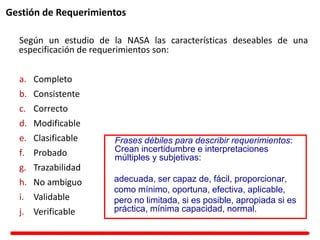 Gestión de Requerimientos
Según un estudio de la NASA las características deseables de una
especificación de requerimientos son:
a. Completo
b. Consistente
c. Correcto
d. Modificable
e. Clasificable
f. Probado
g. Trazabilidad
h. No ambiguo
i. Validable
j. Verificable
Frases débiles para describir requerimientos:
Crean incertidumbre e interpretaciones
múltiples y subjetivas:
adecuada, ser capaz de, fácil, proporcionar,
como mínimo, oportuna, efectiva, aplicable,
pero no limitada, si es posible, apropiada si es
práctica, mínima capacidad, normal.
 