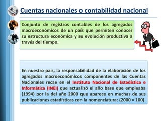 Cuentas nacionales o contabilidad nacionalConjunto de registros contables de los agregados macroeconómicos de un país que permiten conocer su estructura económica y su evolución productiva a través del tiempo.En nuestro país, la responsabilidad de la elaboración de los agregados macroeconómicos componentes de las Cuentas Nacionales recae en el Instituto Nacional de Estadística e Informática (INEI) que actualizó el año base que empleaba (1994) por la del año 2000 que aparece en muchas de sus publicaciones estadísticas con la nomenclatura: (2000 = 100).