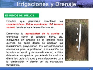 ESTUDIOS DE SUELOS
Estudios que permitirán establecer las
características físico mecánicas del terreno
natural donde se va a desarrollar la obra.
Determinar la agresividad de lo suelos a
elementos como el concreto, fierro, etc.
Incluyendo un análisis de la calidad físico
química del suelo donde se ubicaran las
instalaciones proyectadas, las consideraciones
necesarias para la protección e instalación de
tuberías, accesorio y demás estructuras, también
determinar la capacidad portante de los suelos a
diferentes profundidades y consideraciones para
la cimentación y diseño de las estructuras
necesarias.
Irrigaciones y Drenaje
10
 