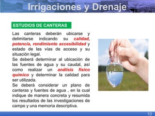 ESTUDIOS DE CANTERAS
Las canteras deberán ubicarse y
delimitarse indicando su calidad,
potencia, rendimiento accesibilidad y
estado de las vías de acceso y su
situación legal.
Se deberá determinar al ubicación de
las fuentes de agua y su caudal, así
como realizar un análisis físico
químico y determinar la calidad para
ser utilizada.
Se deberá considerar un plano de
canteras y fuentes de agua , en la cual
indique de manera concreta y resumida
los resultados de las investigaciones de
campo y una memoria descriptiva.
Irrigaciones y Drenaje
10
 