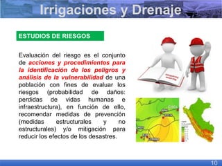 ESTUDIOS DE RIESGOS
Evaluación del riesgo es el conjunto
de acciones y procedimientos para
la identificación de los peligros y
análisis de la vulnerabilidad de una
población con fines de evaluar los
riesgos (probabilidad de daños:
perdidas de vidas humanas e
infraestructura), en función de ello,
recomendar medidas de prevención
(medidas estructurales y no
estructurales) y/o mitigación para
reducir los efectos de los desastres.
Irrigaciones y Drenaje
10
 