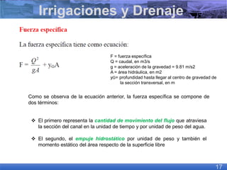 Como se observa de la ecuación anterior, la fuerza específica se compone de
dos términos:
❖ El primero representa la cantidad de movimiento del flujo que atraviesa
la sección del canal en la unidad de tiempo y por unidad de peso del agua.
❖ El segundo, el empuje hidrostático por unidad de peso y también el
momento estático del área respecto de la superficie libre
Irrigaciones y Drenaje
17
F = fuerza específica
Q = caudal, en m3/s
g = aceleración de la gravedad = 9.81 m/s2
A = área hidráulica, en m2
yG= profundidad hasta llegar al centro de gravedad de
la sección transversal, en m
 