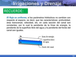 RECUERDE:
El flujo es uniforme, si los parámetros hidráulicos no cambian con
respecto al espacio, es decir, que las características: profundidad,
área transversal, velocidad, etc, en cada sección del canal son
constantes, por lo cual la pendiente de la línea de energía, la
pendiente de la superficie libre del agua y la pendiente del fondo del
canal son iguales.
Irrigaciones y Drenaje
18
 