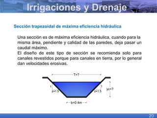 Sección trapezoidal de máxima eficiencia hidráulica
Una sección es de máxima eficiencia hidráulica, cuando para la
misma área, pendiente y calidad de las paredes, deja pasar un
caudal máximo.
El diseño de este tipo de sección se recomienda solo para
canales revestidos porque para canales en tierra, por lo general
dan velocidades erosivas.
Irrigaciones y Drenaje
20
 