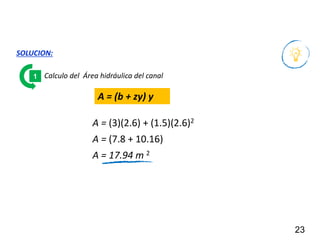 23
SOLUCION:
Calculo del Área hidráulica del canal
1
A = (b + zy) y
A = (3)(2.6) + (1.5)(2.6)2
A = (7.8 + 10.16)
A = 17.94 m 2
 