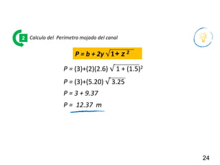 24
Calculo del Perímetro mojado del canal
2
P = (3)+(2)(2.6) √ 1 + (1.5)2
P = 3 + 9.37
P = b + 2y √𝟏+ z 2
P = (3)+(5.20) √ 3.25
P = 12.37 m
 