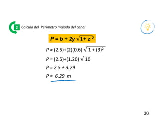 30
Calculo del Perímetro mojado del canal
2
P = (2.5)+(2)(0.6) √ 1 + (3)2
P = 2.5 + 3.79
P = b + 2y √𝟏+ z 2
P = (2.5)+(1.20) √ 10
P = 6.29 m
 