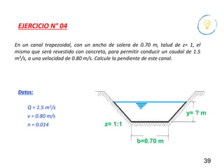 En un canal trapezoidal, con un ancho de solera de 0.70 m, talud de z= 1, el
mismo que será revestido con concreto, para permitir conducir un caudal de 1.5
m3/s, a una velocidad de 0.80 m/s. Calcule la pendiente de este canal.
39
EJERCICIO N° 04
Q = 1.5 m3/s
v = 0.80 m/s
n = 0.014
Datos:
b=0.70 m
y= ? m
z= 1:1
 