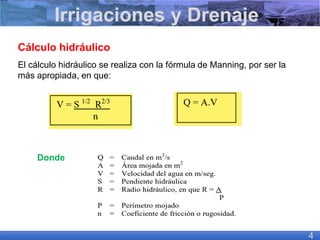 Cálculo hidráulico
El cálculo hidráulico se realiza con la fórmula de Manning, por ser la
más apropiada, en que:
Donde
Irrigaciones y Drenaje
4
 