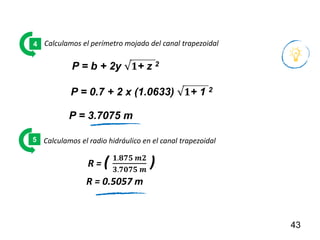 43
Calculamos el perímetro mojado del canal trapezoidal
4
Calculamos el radio hidráulico en el canal trapezoidal
5
R = ( 𝟏.𝟖𝟕𝟓 𝒎𝟐
𝟑.𝟕𝟎𝟕𝟓 𝒎
)
R = 0.5057 m
P = b + 2y √𝟏+ z 2
P = 0.7 + 2 x (1.0633) √𝟏+ 1 2
P = 3.7075 m
 