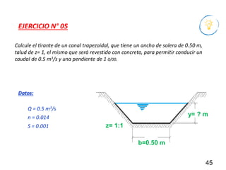 Calcule el tirante de un canal trapezoidal, que tiene un ancho de solera de 0.50 m,
talud de z= 1, el mismo que será revestido con concreto, para permitir conducir un
caudal de 0.5 m3/s y una pendiente de 1 0/00.
45
EJERCICIO N° 05
Q = 0.5 m3/s
n = 0.014
S = 0.001
Datos:
b=0.50 m
y= ? m
z= 1:1
 