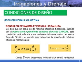 SECCION HIDRÁULICA OPTIMA
CONDICION DE MÁXIMA EFICIENCIA HIDRÁULICA
Se dice que un canal es de máxima eficiencia hidráulica, cuando
por la misma área y pendiente conduce el mayor CAUDAL, esta
condición será referida a un perímetro húmedo mínimo o menor
área de fricción, la fórmula que determina la sección de máxima
eficiencia hidráulica es:
Irrigaciones y Drenaje
5
CONDICIONES DE DISEÑO
𝑏
𝑦
= 2 𝑇𝑎𝑛 ⟮
𝜃
2
⟯
Donde 𝜃 es el ángulo que forma el talud con la horizontal
𝜃 = 𝑎𝑟𝑐 𝑡𝑎𝑛 ⟮
1
𝑧
⟯
 