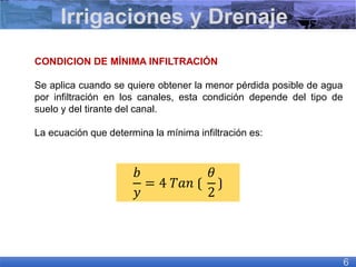 CONDICION DE MÍNIMA INFILTRACIÓN
Se aplica cuando se quiere obtener la menor pérdida posible de agua
por infiltración en los canales, esta condición depende del tipo de
suelo y del tirante del canal.
La ecuación que determina la mínima infiltración es:
Irrigaciones y Drenaje
6
𝑏
𝑦
= 4 𝑇𝑎𝑛 ⟮
𝜃
2
⟯
 