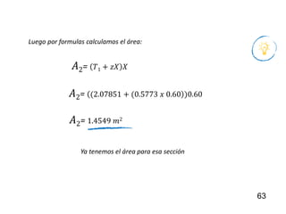 63
Ya tenemos el área para esa sección
Luego por formulas calculamos el área:
𝐴2= 𝑇1 + 𝑧𝑋 𝑋
𝐴2= (2.07851 + (0.5773 𝑥 0.60 )0.60
𝐴2= 1.4549 𝑚2
 