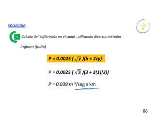 68
SOLUCION:
Calculo del Infiltración en el canal , utilizando diversos métodos
1
P = 0.0025 ( 𝒚 )(b + 2zy)
P = 0.0025 ( 𝟑 )(3 + 2(1)(3))
P = 0.039 m 3/seg x km
Ingham (India)
 