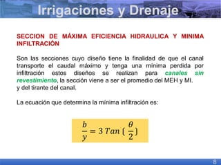 SECCION DE MÁXIMA EFICIENCIA HIDRAULICA Y MINIMA
INFILTRACIÓN
Son las secciones cuyo diseño tiene la finalidad de que el canal
transporte el caudal máximo y tenga una mínima perdida por
infiltración estos diseños se realizan para canales sin
revestimiento, la sección viene a ser el promedio del MEH y MI.
y del tirante del canal.
La ecuación que determina la mínima infiltración es:
Irrigaciones y Drenaje
8
𝑏
𝑦
= 3 𝑇𝑎𝑛 ⟮
𝜃
2
⟯
 