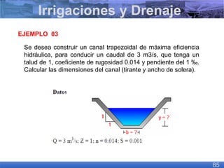 EJEMPLO 03
Se desea construir un canal trapezoidal de máxima eficiencia
hidráulica, para conducir un caudal de 3 m3/s, que tenga un
talud de 1, coeficiente de rugosidad 0.014 y pendiente del 1 ‰.
Calcular las dimensiones del canal (tirante y ancho de solera).
Irrigaciones y Drenaje
85
 