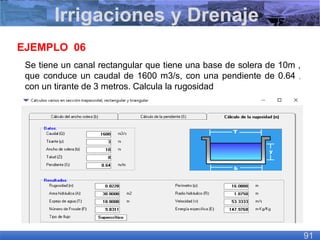 Se tiene un canal rectangular que tiene una base de solera de 10m ,
que conduce un caudal de 1600 m3/s, con una pendiente de 0.64 ,
con un tirante de 3 metros. Calcula la rugosidad
EJEMPLO 06
Irrigaciones y Drenaje
91
 