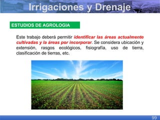 ESTUDIOS DE AGROLOGIA
Este trabajo deberá permitir identificar las áreas actualmente
cultivadas y la áreas por incorporar. Se considera ubicación y
extensión, rasgos ecológicos, fisiografía, uso de tierra,
clasificación de tierras, etc.
Irrigaciones y Drenaje
99
 