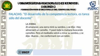 UNIVERSIDAD NACIONAL DEL CENTRO DEL
PERÚ
FUNDACIÓN PARA El DESARROLLO DEL CENTRO DEL PERÚ
Rumbo al nombramiento docente 2022
FALACIAS: “El desarrollo de la competencia lectora, es tarea
sólo del docente”
LA ZORRA
Al amanecer, una zorra miró su sombra, y se dijo: -Hoy
almorzaré un camello. -Y pasó toda la mañana buscando
camellos. Pero al mediodía volvió a mirar su sombra, y se
dijo: -Bueno... me conformaré con un ratón.
 