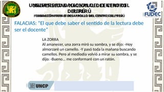 UNIVERSIDAD NACIONAL DEL CENTRO DEL
PERÚ
FUNDACIÓN PARA El DESARROLLO DEL CENTRO DEL PERÚ
Rumbo al nombramiento docente 2022
FALACIAS: “El que debe saber el sentido de la lectura debe
ser el docente”
LA ZORRA
Al amanecer, una zorra miró su sombra, y se dijo: -Hoy
almorzaré un camello. -Y pasó toda la mañana buscando
camellos. Pero al mediodía volvió a mirar su sombra, y se
dijo: -Bueno... me conformaré con un ratón.
 