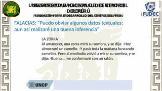 UNIVERSIDAD NACIONAL DEL CENTRO DEL
PERÚ
FUNDACIÓN PARA El DESARROLLO DEL CENTRO DEL PERÚ
Rumbo al nombramiento docente 2022
FALACIAS: “Puedo obviar algunos datos textuales;
aun así realizaré una buena inferencia”
LA ZORRA
Al amanecer, una zorra miró su sombra, y se dijo: -Hoy
almorzaré un camello. -Y pasó toda la mañana buscando
camellos. Pero al mediodía volvió a mirar su sombra, y se
dijo: -Bueno... me conformaré con un ratón.
 