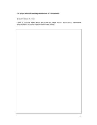 11
Em grupo responda e entregue assinado ao coordenador
Eu quero saber de você:
Como os conflitos estão sendo resolvidos em nossa escola? Você achou interessante
algumas ideias propostas pela escola Campos Salles?
 
