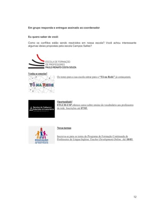 12
Em grupo responda e entregue assinado ao coordenador
Eu quero saber de você:
Como os conflitos estão sendo resolvidos em nossa escola? Você achou interessante
algumas ideias propostas pela escola Campos Salles?
Venhaseconectar!
Os testes para a sua escola entrar para o “Tô na Rede” já começaram.
Oportunidade!
FFLCH-USP oferece curso sobre ensino do vocabulário aos professores
da rede. Inscrições até 07/03.
Novasturmas
Inscreva-se para os testes do Programa de Formação Continuada de
Professores de Língua Inglesa: Teacher Development Online. Até 10/03.
 