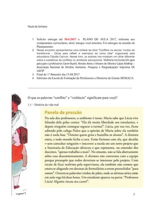 2
Pauta da Semana:
1. Solicito entregar até 30.4.2017 o PLANO DE AULA 2017, referente aos
componentes curriculares, série/ anoque você ministra. Foi entregue na reunião de
Planejamento.
2. Nesse encontro apresentamos uma síntese da obra "Conflitos na escola: modos de
transformar - Dicas para refletir e exemplos de como lidar" organizada pela
educadora Cláudia Ceccon. Nesse livro, os autores nos mostram um olhar diferente
sobre a existência de conflitos no ambiente educacional. Violência na Escola Um guia
para pais e professores Caren Ruotti, Renato Alves e Viviane de Oliveira Cubas Andhep –
Associação Nacional de Direitos Humanos, Pesquisa e Pósgraduação/ Imprensa Ofi
cial/SP
3. Final do 1º Bimestre dia 13.04.2017
4. Informes da Escola de Formação de Professores e Diretoria de Ensino DEMAUA
O que as palavras “conflito” e “violência” significam para você?
1.1 – História da vida real
 