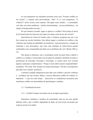 3
Se você perguntasse aos educadores presentes nessa cena: “Existem conflitos na
sua escola?”, a resposta seria provavelmente: “Não”. E, se você perguntasse: “E
violência?”, talvez ouvisse como resposta: “Há alguns casos isolados… a comunidade,
você sabe, tem sérios problemas... famílias desestruturadas... jovens problemáticos... há
sempre as laranjas podres da cesta...”.
Por que tentamos esconder, negar ou ignorar os conflitos? Será porque já fazem
de tal maneira parte da rotina que nem sequer nos damos conta de que eles existem?
Especialistas do Centro de Estudos sobre a Violência asseguram que isso é um
fato comum nas escolas brasileiras. Seus líderes negam a existência de conflitos e das
violências que resultam da inabilidade em manejá-los, “seja para preservar a imagem da
instituição e seus funcionários, seja como uma estratégia de sobrevivência quando
confrontados com a incapacidade para lidar com os problemas diá- rios” (Ruotti, 2007, p.
51).
Não apenas as lideranças, mas a comunidade escolar em geral reluta a admitir o
conflito ou a violência. Conversando com um grupo de estudantes, familiares de alunos e
profissionais da Educação, Psicologia e Sociologia, os autores deste livro ouviram
algumas explicações complementares: “Porque é muito difícil assumir responsabilidade”
(estudante); “Por medo. Pela sensação de ameaça”(psicólogo); “Devido à incompetência
para lidar com o assunto” (professor).
A primeira condição indispensável para lidar com conflitos e prevenir violências
é... reconhecer que eles existem. Depois, é preciso diferenciar conflito de violência. E,
finalmente – o que leva mais tempo –, desenvolver as competências necessárias para
transformar conflitos em oportunidades de aprendizagem e mudança.
1.2 – Contribuição da teoria
1.2.1 – Conflito! Compare suas ideias com as de alguns especialistas.
Educadores, estudantes e membros da comunidade, cada um tem uma opinião
diferente sobre o que é conflito, dependendo da idade, do nível social, da posição que
ocupa na escola ou na cidade.
 