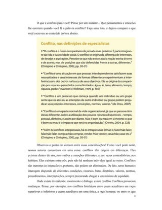 4
O que é conflito para você? Pense por um instante... Que pensamentos e emoções
lhe ocorrem quando você lê a palavra conflito? Faça uma lista, e depois compare o que
você escreveu ao conteúdo do box abaixo.
Observou o ponto em comum entre essas conceituações? Como você pode notar,
nossos autores concordam em uma coisa: conflitos têm origem em diferenças. Eles
existem dentro de nós, pois razões e emoções diferentes, e por vezes contraditórias, nos
habitam. Eles existem entre nós, pois não há nenhum indivíduo igual ao outro. Conflitos
são inerentes às interações e, portanto, não podem ser eliminados. De fato, seres humanos
interagem dispondo de diferentes condições, recursos, bens, diretrizes, valores, normas,
procedimentos, interpretações, sempre procurando chegar a um mínimo de equidade.
Onde existe diversidade, movimento e diálogo, existe conflito Conflitos provocam
mudanças. Pense, por exemplo, nos conflitos históricos entre quem acreditava em raças
superiores e inferiores e quem acreditava em uma única, a raça humana; ou entre os que
 
