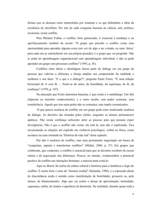 5
diziam que as doenças eram transmitidas por miasmas e os que defendiam a ideia da
existência de micróbios. Por trás de cada conquista humana na ciência, arte, política,
economia, existe conflito
Para Michael Fullan, o conflito, bem gerenciado, é essencial à mudança e ao
aperfeiçoamento também da escola: “O grupo que percebe o conflito como uma
oportunidade para aprender alguma coisa (em vez de algo a ser evitado, ou uma ‘deixa’
para cada um se entrincheirar em sua própria posição), é o grupo que vai progredir. Não
se pode ter aprendizagem organizacional sem aprendizagem individual, e não se pode
aprender em grupo sem processar conflitos” (1993, p. 36).
Conflitos entre ideias e abordagens fazem parte do diálogo em um grupo de
pessoas que valoriza a diferença e deseja ampliar sua compreensão da realidade e
melhorar o seu fazer. “E o que é o diálogo?”, pergunta Paulo Freire. “É uma relação
horizontal de A com B. ... Nutre-se do amor, da humildade, da esperança, da fé, da
confiança” (1970, p. 107).
Na educação que Freire denomina bancária, o que existe é o antidiálogo. Um fala
(deposita ou transfere conhecimento), e o outro recebe, sem poder contestar, essa
transferência. Aquele que tem mais poder não se comunica, mas impõe comunicados.
O que parece ausência de conflito em um grupo pode estar sinalizando ausência
de diálogo. As decisões são tomadas pelos chefes, enquanto os demais permanecem
apáticos. Não existe confiança suficiente entre as pessoas para que possam expor
divergências. Não é que o conflito não exista: ele está lá, mas não é explicitado. Fica
envenenando as relações até explodir em violência psicológica, verbal ou física, como
acontece na cena retratada na “História da vida real” deste capítulo.
Paz não é ausência de conflito, mas uma permanente negociação em busca de
“conquistar, superar e transformar conflitos” (Muller, 2006, p. 27). Em grupos que
colaboram, que cooperam, o conflito é essencial para que as decisões resultem da escuta
mútua e da negociação das diferenças. Poucos, no entanto, compreendem o potencial
positivo do conflito nas interações humanas: a maioria tenta evitá-lo.
Aqui no Brasil, há razões de ordem cultural e histórica para a tendência a fugir do
conflito. É muito forte o mito do “homem cordial” (Holanda, 1998), e a expressão direta
de discordância ainda é sentida como manifestação de hostilidade, grosseria ou, pelo
menos, de distanciamento. Algo que vai contra o desejo de aproximação, intimidade,
segurança, enfim, de manter a aparência de harmonia. Na realidade, durante quase toda a
 