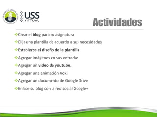 Actividades
Crear el blog para su asignatura
Elija una plantilla de acuerdo a sus necesidades
Establezca el diseño de la plantilla
Agregar imágenes en sus entradas
Agregar un video de youtube.
Agregar una animación Voki
Agregar un documento de Google Drive
Enlace su blog con la red social Google+
 