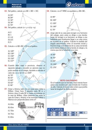 Material de
Actividades
3
Elmo Jaime SALAS YAÑEZ
03. Del gráfico, calcule q si AB = BD = DC.
A) 24º
B) 28º
C) 32º
D) 36º
E) 70º
04. Del gráfico, calcule (x+ y+z)/(p +q)
A) 2
B) 1
C) 1/2
D) 2/3
E) 5
05. Calcule x si AB=BC=CD en el gráfico.
A) 120º
B) 130º
C) 140º
D) 150º
E) 157º
06. Cuando Aldo viajó a provincia, observó el
siguiente paisaje y recordó un ejercicio que no
pudo resolver en el colegio. Ayúdelo a calcular el
valor de x si α+β+θ+w=250º.
A) 70º
B) 55º
C) 60º
D) 65º
E) 46º
07. César y Antony salen de sus casas para visitar a
Willian. César hace 4 paradas cada 80 m y
Antony otras 4 cada 82 m hasta encontrarse en
la casa de Willian. ¿Qué distancia hay entre la
casa de César y Antony si las avenidas Vallejo y
Álamos son perpendiculares entre sí?
A) 60m
B) 65m
C) 72m
D) 75m
E) 22m
08. Calcule x si el T MNC es equilátero y AB=BC.
A) 80º
B) 100º
C) 120º
D) 140º
E) 70º
09. Jorge sale de su casa para recoger a su hermano
del colegio, pero antes se dirige a una tienda;
luego de recoger a su hermano, se dirige a una
heladería para finalmente llegar a su casa como
se muestra en el gráfico. Calcule la medida del
ángulo determinado entre el recorrido inicial y
final de Jorge, si la distancia de su casa a la tienda
es la misma distancia de la tienda al colegio y la
misma que de la heladería a su casa.
A) 60º
B) 70º
C) 80º
D) 100º
E) 170º
RETO GALENIANO
En el instante que se muestra, Juan intenta hacer
pasar una escalera por una entrada de 3 metros
de alto. Calcule el menor valor entero que podría
tener la longitud de dicha escalera.
✓ CLAVES
01 D 02 A 03 D 04 B 05 C
06 A 07 C 08 B 09 D
 