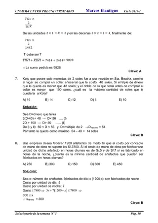 UNMSM-CENTRO PREUNIVERSITARIO Ciclo 2013-I
Solucionario de la semana Nº 3 Pág. 10
De las unidades y en las decenas , finalmente de:
T debe ser 7
La suma pedida es 9828
Clave: A
7. Koty que posee solo monedas de 2 soles fue a una reunión en Sta. Beatriz, camino
al lugar se compró un collar artesanal que le costó 40 soles. Si el triple de dinero
que le queda es menor que 48 soles; y el doble de lo que tenía antes de comprar el
collar es mayor que 100 soles, ¿cuál es la máxima cantidad de soles que le
quedaría a Koty?
A) 16 B) 14 C) 12 D) 8 E) 10
Solución:
Sea D=dinero que tenia
3(D-40) < 48 → D< 56 …. (I)
2D > 100 → D> 50 …… (II)
De I) y II): 50 < D < 56 y D=múltiplo de 2 →Dmáximo = 54
Por tanto le queda como máximo 54 – 40 = 14 soles
Clave: B
8. Una empresa desea fabricar 1200 artefactos de modo tal que el costo por concepto
de mano de obra no supere los S/.7800. Si el costo de mano de obra por fabricar una
unidad de dicho artefacto en horas diurnas es de S/.5 y de S/.7 si es fabricado en
horas de la noche, ¿cuánto es la mínima cantidad de artefactos que pueden ser
fabricados en horas diurnas?
A) 250 B) 300 C) 150 D) 600 E) 450
Solución:
Sea x: número de artefactos fabricados de día (1200-x) son fabricados de noche
Costo por unidad de día: 5
Costo por unidad de noche: 7
Gasto 7800   5 7 1200 7800x x   
300  x
 xmínimo = 300
Clave: B
Marcos Elantiguo
 