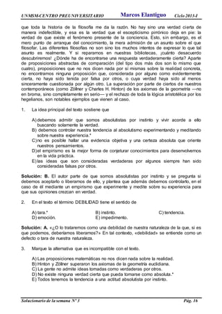 UNMSM-CENTRO PREUNIVERSITARIO Ciclo 2013-I
Solucionario de la semana Nº 3 Pág. 16
que toda la historia de la filosofía me da la razón. No hay sino una verdad cierta de
manera indefectible, y esa es la verdad que el escepticismo pirrónico deja en pie: la
verdad de que existe el fenómeno presente de la conciencia. Esto, sin embargo, es el
mero punto de arranque del conocimiento, la mera admisión de un asunto sobre el que
filosofar. Las diferentes filosofías no son sino los muchos intentos de expresar lo que tal
asunto es realmente. Y si reparamos en nuestras bibliotecas, ¡cuánto desacuerdo
descubriremos! ¿Dónde ha de encontrarse una respuesta verdaderamente cierta? Aparte
de proposiciones abstractas de comparación (del tipo dos más dos son lo mismo que
cuatro), proposiciones que no nos dicen nada por sí mismas sobre la realidad concreta,
no encontramos ninguna proposición que, considerada por alguno como evidentemente
cierta, no haya sido tenida por falsa por otros, o cuya verdad haya sido al menos
sinceramente cuestionada por algún otro. La superación por parte de ciertos de nuestros
contemporáneos (como Zöllner y Charles H. Hinton) de los axiomas de la geometría —no
en broma, sino completamente en serio— y el rechazo de toda la lógica aristotélica por los
hegelianos, son notables ejemplos que vienen al caso.
1. La idea principal del texto sostiene que
A) debemos admitir que somos absolutistas por instinto y vivir acorde a ello
buscando solamente la verdad.
B) debemos controlar nuestra tendencia al absolutismo experimentando y meditando
sobre nuestra experiencia.*
C)no es posible hallar una evidencia objetiva y una certeza absoluta que oriente
nuestros pensamientos.
D)el empirismo es la mejor forma de conjeturar conocimientos para desenvolvernos
en la vida práctica.
E) las ideas que son consideradas verdaderas por algunos siempre han sido
consideradas falsas por otros.
Solución: B. El autor parte de que somos absolutistas por instinto y se pregunta si
debemos aceptarlo o liberarnos de ello, y plantea que además debemos controlarlo, en el
caso de él mediante un empirismo que experimente y medite sobre su experiencia para
que sus opiniones crezcan en verdad.
2. En el texto el término DEBILIDAD tiene el sentido de
A) tara.* B) instinto. C) tendencia.
D) emoción. E) impedimento.
Solución: A. «¿O lo trataremos como una debilidad de nuestra naturaleza de la que, si es
que podemos, deberíamos liberarnos?» En tal contexto, «debilidad» se entiende como un
defecto o tara de nuestra naturaleza.
3. Marque la alternativa que es incompatible con el texto.
A) Las proposiciones matemáticas no nos dicen nada sobre la realidad.
B) Hinton y Zöllner superaron los axiomas de la geometría euclidiana.
C) La gente no admite ideas tomadas como verdaderas por otros.
D) No existe ninguna verdad cierta que pueda tomarse como absoluta.*
E) Todos tenemos la tendencia a una actitud absolutista por instinto.
Marcos Elantiguo
 