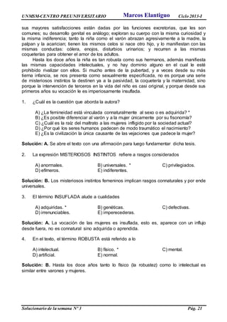 UNMSM-CENTRO PREUNIVERSITARIO Ciclo 2013-I
Solucionario de la semana Nº 3 Pág. 21
sus mayores satisfacciones están dadas por las funciones excretorias, que les son
comunes; su desarrollo genital es análogo; exploran su cuerpo con la misma curiosidad y
la misma indiferencia; tanto la niña como el varón abrazan agresivamente a la madre, la
palpan y la acarician; tienen los mismos celos si nace otro hijo, y lo manifiestan con las
mismas conductas: cólera, enojos, disturbios urinarios; y recurren a las mismas
coqueterías para obtener el amor de los adultos.
Hasta los doce años la niña es tan robusta como sus hermanos, además manifiesta
las mismas capacidades intelectuales, y no hay dominio alguno en el cual le esté
prohibido rivalizar con ellos. Si mucho antes de la pubertad, y a veces desde su más
tierna infancia, se nos presenta como sexualmente especificada, no es porque una serie
de misteriosos instintos la destinen ya a la pasividad, la coquetería y la maternidad, sino
porque la intervención de terceros en la vida del niño es casi original, y porque desde sus
primeros años su vocación le es imperiosamente insuflada.
1. ¿Cuál es la cuestión que aborda la autora?
A) ¿La femineidad está vinculada connaturalmente al sexo o es adquirida? *
B) ¿Es posible diferenciar al varón y a la mujer únicamente por su fisonomía?
C) ¿Cuál es la raíz del maltrato a las mujeres infligido por la sociedad actual?
D) ¿Por qué los seres humanos padecen de modo traumático el nacimiento?
E) ¿Es la civilización la única causante de las vejaciones que padece la mujer?
Solución: A. Se abre el texto con una afirmación para luego fundamentar dicha tesis.
2. La expresión MISTERIOSOS INSTINTOS refiere a rasgos considerados
A) anormales. B) universales. * C) privilegiados.
D) efímeros. E) indiferentes.
Solución: B. Los misteriosos instintos femeninos implican rasgos connaturales y por ende
universales.
3. El término INSUFLADA alude a cualidades
A) adquiridas. * B) genéticas. C) defectivas.
D) irrenunciables. E) imperecederas.
Solución: A. La vocación de las mujeres es insuflada, esto es, aparece con un influjo
desde fuera, no es connatural sino adquirida o aprendida.
4. En el texto, el término ROBUSTA está referido a lo
A) intelectual. B) físico. * C) mental.
D) artificial. E) normal.
Solución: B. Hasta los doce años tanto lo físico (la robustez) como lo intelectual es
similar entre varones y mujeres.
Marcos Elantiguo
 