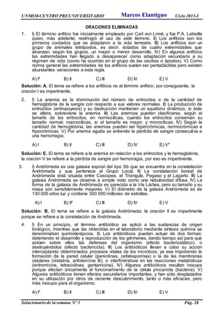 UNMSM-CENTRO PREUNIVERSITARIO Ciclo 2013-I
Solucionario de la semana Nº 3 Pág. 28
ORACIONES ELIMINADAS
1. I) El término anfibio fue inicialmente empleado por Carl von Linné, y fue P.A. Latreille
quien, más adelante, restringió el uso de este término. II) Los anfibios son los
primeros cordados que se adaptaron a la vida terrestre. III) Los anfibios son un
grupo de animales tetrápodos, es decir, dotados de cuatro extremidades que
alcanzan, según los grupos, un mayor o menor desarrollo. IV) En algunos anfibios
las extremidades han llegado a desaparecer como adaptación secundaria a su
régimen de vida (como ha ocurrido en el grupo de las cecilias o ápodos). V) Como
norma general las extremidades de los anfibios suelen ser pentadáctilas pero existen
abundantes variaciones a esta regla.
A) I* B) II C) III D) IV E) V
Solución: A. El tema se refiere a los anfibios no al término anfibio; por consiguiente, la
oración I es impertinente.
2. I) La anemia es la disminución del número de eritrocitos o de la cantidad de
hemoglobina de la sangre con respecto a sus valores normales. II) La producción de
eritrocitos (eritropoyesis) y su destrucción mantienen un equilibrio dinámico, si éste
se altera, sobreviene la anemia. III) Las anemias pueden clasificarse, según el
tamaño de los eritrocitos, en normocíticas, cuando los eritrocitos conservan su
tamaño normal; macrocíticas, si el tamaño es mayor, y microcíticas. IV) Según la
cantidad de hemoglobina, las anemias pueden ser hipercrómicas, normocrómicas e
hipocrómicas. V) Por anemia aguda se entiende la pérdida de sangre consecutiva a
una hemorragia.
A) I B) II C) III D) IV E) V*
Solución: E. El tema se refiere a la anemia en relación a los eritrocitos y la hemoglobina,
la oración V se refiere a la pérdida de sangre por hemorragia, por eso es impertinente.
3. I) Andrómeda es una galaxia espiral del tipo Sb que se encuentra en la constelación
Andrómeda y que pertenece al Grupo Local. II) La constelación boreal de
Andrómeda está situada entre Casiopea, el Triángulo, Pegaso y el Lagarto. III) La
galaxia Andrómeda se observa a simple vista como una nebulosidad difusa. IV) La
forma de la galaxia de Andrómeda es parecida a la Vía Láctea, pero su tamaño y su
masa son sensiblemente mayores. V) El diámetro de la galaxia Andrómeda es de
130 000 años luz y contiene 300 000 millones de estrellas.
A) I B) II* C) III D) IV E) V
Solución: B. El tema se refiere a la galaxia Andrómeda; la oración II es impertinente
porque se refiere a la constelación de Andrómeda.
4. I) En un principio, el término antibiótico se aplicó a las sustancias de origen
biológico, mientras que las obtenidas en el laboratorio mediante síntesis química se
denominaban quimioterápicos. II) Los antibióticos pueden actuar de dos formas:
deteniendo el desarrollo y reproducción de los gérmenes, dando tiempo así para que
actúen sobre ellos las defensas del organismo (efecto bacteriostático), o
destruyéndolos (efecto bactericida). III) Los antibióticos llevan a cabo su acción
interceptando determinados procesos vitales de los microbios, ya sea impidiendo la
formación de la pared celular (penicilinas, cefalosporinas) o la de las membranas
celulares (nistatina, anfotericina B), o interfiriéndose en las reacciones metabólicas
(eritromicina, tetraciclinas, gentamicina). IV) Algunos antibióticos resultan inocuos
porque afectan únicamente al funcionamiento de la célula procariota (bacteria). V)
Algunos antibióticos tienen efectos secundarios importantes, y han sido desplazados
en su utilización por otros de reciente descubrimiento, tanto o más eficaces, pero
más inocuos para el organismo.
A) I* B) II C) III D) IV E) V
Marcos Elantiguo
 