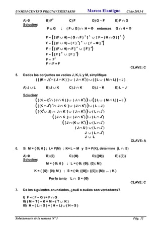 UNMSM-CENTRO PREUNIVERSITARIO Ciclo 2013-I
Solucionario de la semana Nº 3 Pág. 32
A) Φ B) F' C) F D) G – F E) F  G
Solución:
F  G ; ( F  G )  H = Φ entonces G  H = Φ
F – ( [ (F  H) – ( G  F ) ' ] '  [ F – ( H  G ) ] ' )
F – ( [ (F  H) – ( F ) '] '  [ F – Φ ] ')
F – ( [ (F  H)  F ] '  [ F ] ')
F – ( [ F ] '  [ F ] ')
F – F'
F  F = F
CLAVE: C
5. Dados los conjuntos no vacíos J, K, L y M, simplifique
( [ (K – J)' ( J  K ) ]  ( J  K') )  ( [ L  ( M  L) ] – J )
A) J  L B) J  K C) J  K D) J – K E) L – J
Solución:
( [ (K – J)' ( J  K ) ]  ( J  K') )  ( [ L  ( M  L) ] – J )
( [ (K  J') ' J  K ]  ( J  K') )  ( L – J )
( [ (K' J)  J  K ]  ( J  K') )  ( L  J')
( [ J  K ]  ( J  K') )  ( L  J')
( [ J  (K  K') )  ( L  J')
( J  U )  ( L  J')
J  ( L  J')
J  L
CLAVE: A
6. Si M = { Φ; 0 } ; L= P(M) ; K= L – M y S = P(K), determine (L  S)
A) Φ B) {0} C) {Φ} D) {{Φ}} E) {{0}}
Solución:
M = { Φ; 0 } ; L = { Φ; {Φ}; {0}; M }
K = { {Φ}; {0}; M } ; S = { Φ; {{Φ}}; {{0}}; {M}; … ; K }
Por lo tanto L  S = {Φ}
CLAVE: C
7. De los siguientes enunciados, ¿cuál o cuáles son verdaderos?
I) F – ( F – G ) = F  G
II) ( M – T ) – K = M – ( T  K )
III) H – ( L  S ) = ( H – L)  ( H – S )
Marcos Elantiguo
 