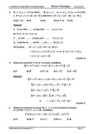 UNMSM-CENTRO PREUNIVERSITARIO Ciclo 2013-I
Solucionario de la semana Nº 3 Pág. 37
2. Si L = { x  Z / x2
–3x–18=0 } , M = { x  Z / 2x4  } , T = { x  Z / 9–x2
=0 }
y K = { x  N / 123x8x2  }, determine ( K – L )  [ (T  K) – ( L M ) ].
A) {0; 1; 3} B) Φ C) {4} D) {-3; 0; 1} E) {-3}
Solución:
L: x2
–3x–18=0 ….. (x–6)(x+3)=0 …… L= { –3 ; 6 }
M = { –4; –3; –2; –1; 0 ; 1 }
T: 9–x2
=0 ……. (3+x)(3–x)=0 ……. T= { –3 ; 3 }
K : 2+8x<3x+12 ……..5x<10 ……x<2…….. K= { 0 ; 1 }
Por lo tanto : ( K – L )  [ (T  K) – ( L M ) ] =
= { 0 ; 1 }  [ { –3; 0; 1; 3 } – { –4; –3; –2; –1; 0 ; 1 ; 6 } ]
= { 0 ; 1 }  { 3 } = Φ
CLAVE: B
3. Dados los conjuntos F, G y H no vacíos, simplifique
([ F  ( F' G ) ]  [ ( H  G' )  ( G  F )' ])  G'
A) F B) G' C) F' G D) F  G' E) (F  G)'
Solución:
([ F  ( F' G ) ]  [ ( H  G' )  ( G  F ) ' ])  G'
([ F  G ]  [ ( H  G' )  G'  F' ])  G'
([ F  G ]  [ G'  F' ])  G'
([ F  G ]  G')  ([ G'  F' ]  G')
U  [ G'  F' ] = (F  G) '
CLAVE: E
4. Dados los conjuntos no vacíos M, L, T y U es el conjunto universal.
Si n[ P( M  T ) ] = 1 y L M , simplifique
( [ ( M  L ) – T ]  [ M – ( T  L ) ] )  (L' T')
A) U B) MT C) LT D) M  L E) Φ
Marcos Elantiguo
 