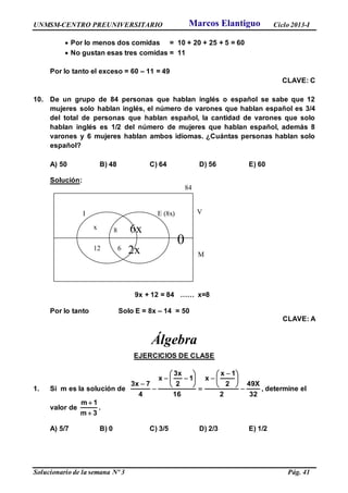 UNMSM-CENTRO PREUNIVERSITARIO Ciclo 2013-I
Solucionario de la semana Nº 3 Pág. 41
 Por lo menos dos comidas = 10 + 20 + 25 + 5 = 60
 No gustan esas tres comidas = 11
Por lo tanto el exceso = 60 – 11 = 49
CLAVE: C
10. De un grupo de 84 personas que hablan inglés o español se sabe que 12
mujeres solo hablan inglés, el número de varones que hablan español es 3/4
del total de personas que hablan español, la cantidad de varones que solo
hablan inglés es 1/2 del número de mujeres que hablan español, además 8
varones y 6 mujeres hablan ambos idiomas. ¿Cuántas personas hablan solo
español?
A) 50 B) 48 C) 64 D) 56 E) 60
Solución:
9x + 12 = 84 …… x=8
Por lo tanto Solo E = 8x – 14 = 50
CLAVE: A
Álgebra
EJERCICIOS DE CLASE
1. Si m es la solución de
32
X49
2
2
1x
x
16
1
2
x3
x
4
7x3






 











, determine el
valor de
3m
1m


.
A) 5/7 B) 0 C) 3/5 D) 2/3 E) 1/2
84
I E (8x)
x 8 6x
012 6 2x
V
M
Marcos Elantiguo
 
