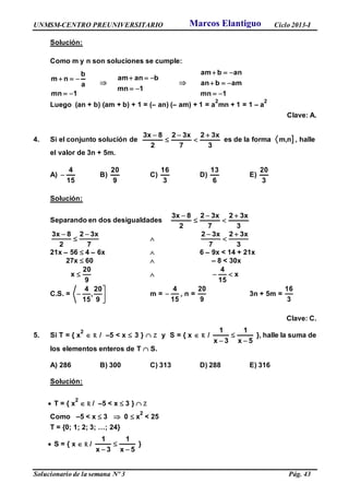 UNMSM-CENTRO PREUNIVERSITARIO Ciclo 2013-I
Solucionario de la semana Nº 3 Pág. 43
Solución:
Como m y n son soluciones se cumple:
1mn
a
b
nm



1mn
banam



1mn
amban
anbam



Luego (an + b) (am + b) + 1 = (– an) (– am) + 1 = a
2
mn + 1 = 1 – a
2
Clave: A.
4. Si el conjunto solución de
3
x32
7
x32
2
8x3 




es de la forma m,n] , halle
el valor de 3n + 5m.
A)
15
4
 B)
9
20
C)
3
16
D)
6
13
E)
3
20
Solución:
Separando en dos desigualdades
3
x32
7
x32
2
8x3 




7
x32
2
8x3 



3
x32
7
x32 


21x – 56  4 – 6x  6 – 9x < 14 + 21x
27x  60  – 8 < 30x
9
20
x   x
15
4

C.S. = 



9
20
,
15
4
m =
15
4
 , n =
9
20
3n + 5m =
3
16
Clave: C.
5. Si T = { x
2
 R / –5 < x  3 }  Z y S = { x  R /
5x
1
3x
1



}, halle la suma de
los elementos enteros de T  S.
A) 286 B) 300 C) 313 D) 288 E) 316
Solución:
 T = { x
2
 R / –5 < x  3 }  Z
Como –5 < x  3  0  x
2
< 25
T = {0; 1; 2; 3; …; 24}
 S = { x  R /
5x
1
3x
1



}
Marcos Elantiguo
 