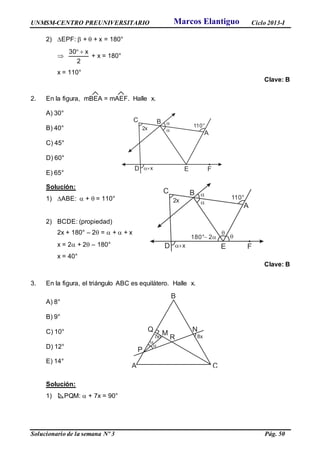 UNMSM-CENTRO PREUNIVERSITARIO Ciclo 2013-I
Solucionario de la semana Nº 3 Pág. 50
2) EPF:  +  + x = 180°

2
x30 
+ x = 180°
x = 110°
Clave: B
2. En la figura, mBEA = mAEF. Halle x.
A) 30°
B) 40°
C) 45°
D) 60°
E) 65°
Solución:
1) ABE:  +  = 110°
2) BCDE: (propiedad)
2x + 180° – 2 =  +  + x
x = 2 + 2 – 180°
x = 40°
Clave: B
3. En la figura, el triángulo ABC es equilátero. Halle x.
A) 8°
B) 9°
C) 10°
D) 12°
E) 14°
Solución:
1) PQM:  + 7x = 90°
2x


x
110°
A
BC
D E F
A
B
C
P
Q
R
N
M


7x 8x
2x


x
110°
A
BC
D E F

180° 2 
Marcos Elantiguo
 