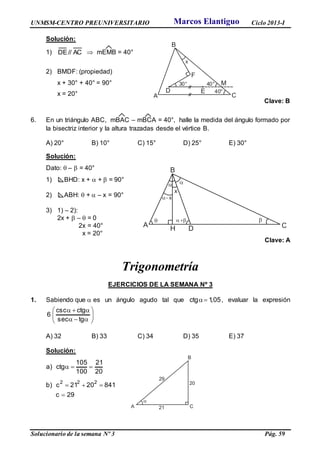 UNMSM-CENTRO PREUNIVERSITARIO Ciclo 2013-I
Solucionario de la semana Nº 3 Pág. 59
Solución:
1) AC//DE  mEMB = 40°
2) BMDF: (propiedad)
x + 30° + 40° = 90°
x = 20°
Clave: B
6. En un triángulo ABC, mBAC – mBCA = 40°, halle la medida del ángulo formado por
la bisectriz interior y la altura trazadas desde el vértice B.
A) 20° B) 10° C) 15° D) 25° E) 30°
Solución:
Dato:  –  = 40°
1) BHD: x +  +  = 90°
2) ABH:  +  – x = 90°
3) 1) – 2):
2x +  –  = 0
2x = 40°
x = 20°
Clave: A
Trigonometría
EJERCICIOS DE LA SEMANA Nº 3
1. Sabiendo que  es un ángulo agudo tal que 05,1ctg  , evaluar la expresión








tgsec
ctgcsc
6
A) 32 B) 33 C) 34 D) 35 E) 37
Solución:
20
21
100
105
ctg)a 
29c
8412021c)b
222


A
B
CDH

x
 

x

A
B
C
D E
F
30°
x
40°
40° M
Marcos Elantiguo
 