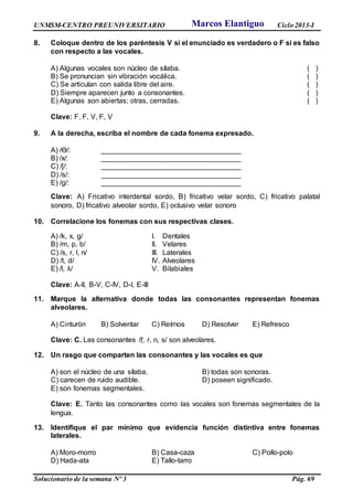 UNMSM-CENTRO PREUNIVERSITARIO Ciclo 2013-I
Solucionario de la semana Nº 3 Pág. 69
8. Coloque dentro de los paréntesis V si el enunciado es verdadero o F si es falso
con respecto a las vocales.
A) Algunas vocales son núcleo de sílaba. ( )
B) Se pronuncian sin vibración vocálica. ( )
C) Se articulan con salida libre del aire. ( )
D) Siempre aparecen junto a consonantes. ( )
E) Algunas son abiertas; otras, cerradas. ( )
Clave: F, F, V, F, V
9. A la derecha, escriba el nombre de cada fonema expresado.
A) /ϴ/: ___________________________________
B) /x/: ___________________________________
C) /ǰ/: ___________________________________
D) /s/: ___________________________________
E) /g/: ___________________________________
Clave: A) Fricativo interdental sordo, B) fricativo velar sordo, C) fricativo palatal
sonoro, D) fricativo alveolar sordo, E) oclusivo velar sonoro
10. Correlacione los fonemas con sus respectivas clases.
A) /k, x, g/ I. Dentales
B) /m, p, b/ II. Velares
C) /s, r, l, n/ III. Laterales
D) /t, d/ IV. Alveolares
E) /l, λ/ V. Bilabiales
Clave: A-II, B-V, C-IV, D-I, E-III
11. Marque la alternativa donde todas las consonantes representan fonemas
alveolares.
A) Cinturón B) Solventar C) Reírnos D) Resolver E) Refresco
Clave: C. Las consonantes /ṝ, r, n, s/ son alveolares.
12. Un rasgo que comparten las consonantes y las vocales es que
A) son el núcleo de una sílaba. B) todas son sonoras.
C) carecen de ruido audible. D) poseen significado.
E) son fonemas segmentales.
Clave: E. Tanto las consonantes como las vocales son fonemas segmentales de la
lengua.
13. Identifique el par mínimo que evidencia función distintiva entre fonemas
laterales.
A) Moro-morro B) Casa-caza C) Pollo-polo
D) Hada-ata E) Tallo-tarro
Marcos Elantiguo
 